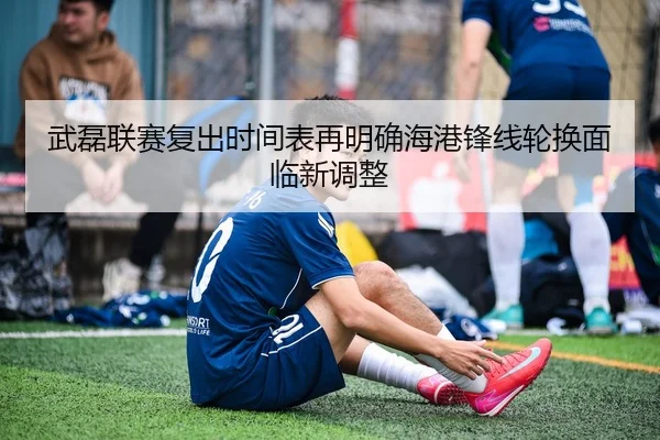 武磊联赛复出时间表再明确海港锋线轮换面临新调整