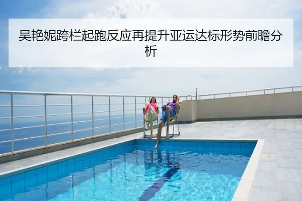 吴艳妮跨栏起跑反应再提升亚运达标形势前瞻分析